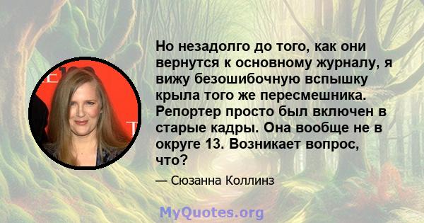 Но незадолго до того, как они вернутся к основному журналу, я вижу безошибочную вспышку крыла того же пересмешника. Репортер просто был включен в старые кадры. Она вообще не в округе 13. Возникает вопрос, что?