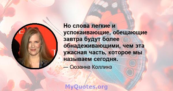 Но слова легкие и успокаивающие, обещающие завтра будут более обнадеживающими, чем эта ужасная часть, которое мы называем сегодня.