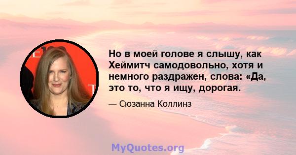 Но в моей голове я слышу, как Хеймитч самодовольно, хотя и немного раздражен, слова: «Да, это то, что я ищу, дорогая.