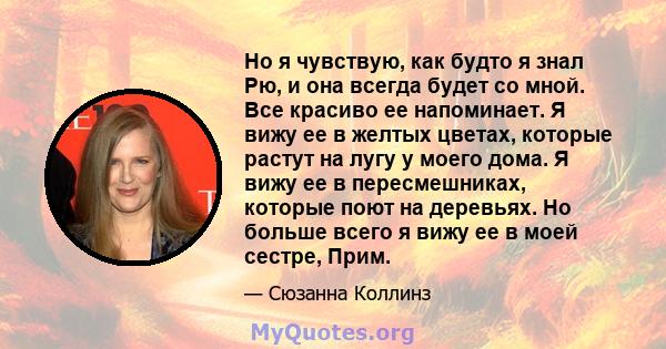 Но я чувствую, как будто я знал Рю, и она всегда будет со мной. Все красиво ее напоминает. Я вижу ее в желтых цветах, которые растут на лугу у моего дома. Я вижу ее в пересмешниках, которые поют на деревьях. Но больше