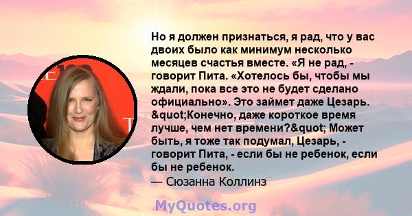 Но я должен признаться, я рад, что у вас двоих было как минимум несколько месяцев счастья вместе. «Я не рад, - говорит Пита. «Хотелось бы, чтобы мы ждали, пока все это не будет сделано официально». Это займет даже