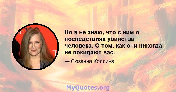 Но я не знаю, что с ним о последствиях убийства человека. О том, как они никогда не покидают вас.