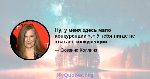 Ну, у меня здесь мало конкуренции ».« У тебя нигде не хватает конкуренции.