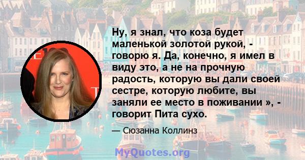 Ну, я знал, что коза будет маленькой золотой рукой, - говорю я. Да, конечно, я имел в виду это, а не на прочную радость, которую вы дали своей сестре, которую любите, вы заняли ее место в поживании », - говорит Пита