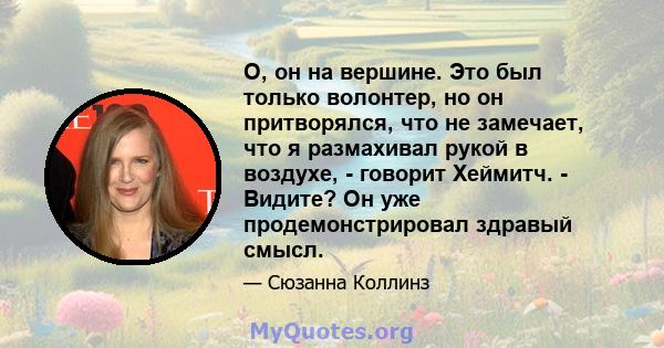 О, он на вершине. Это был только волонтер, но он притворялся, что не замечает, что я размахивал рукой в ​​воздухе, - говорит Хеймитч. - Видите? Он уже продемонстрировал здравый смысл.