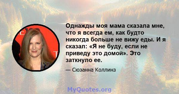 Однажды моя мама сказала мне, что я всегда ем, как будто никогда больше не вижу еды. И я сказал: «Я не буду, если не приведу это домой». Это заткнуло ее.