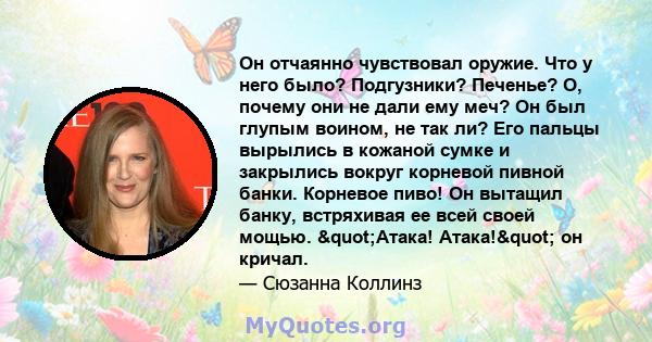 Он отчаянно чувствовал оружие. Что у него было? Подгузники? Печенье? О, почему они не дали ему меч? Он был глупым воином, не так ли? Его пальцы вырылись в кожаной сумке и закрылись вокруг корневой пивной банки. Корневое 