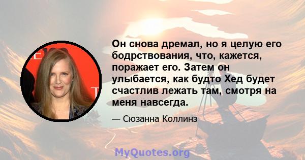 Он снова дремал, но я целую его бодрствования, что, кажется, поражает его. Затем он улыбается, как будто Хед будет счастлив лежать там, смотря на меня навсегда.