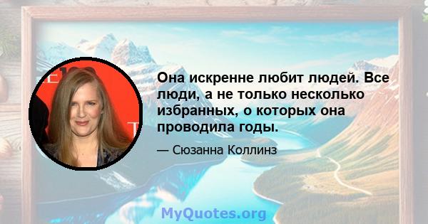 Она искренне любит людей. Все люди, а не только несколько избранных, о которых она проводила годы.