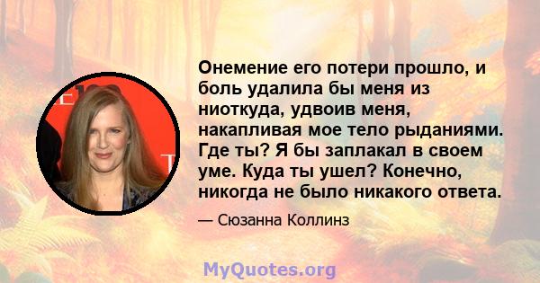 Онемение его потери прошло, и боль удалила бы меня из ниоткуда, удвоив меня, накапливая мое тело рыданиями. Где ты? Я бы заплакал в своем уме. Куда ты ушел? Конечно, никогда не было никакого ответа.