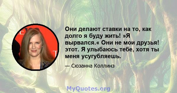 Они делают ставки на то, как долго я буду жить! »Я вырвался.« Они не мои друзья! этот. Я улыбаюсь тебе, хотя ты меня усугубляешь.