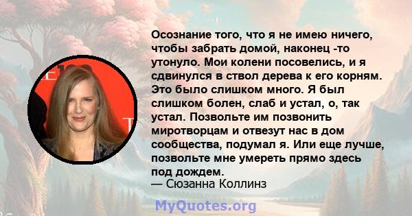 Осознание того, что я не имею ничего, чтобы забрать домой, наконец -то утонуло. Мои колени посовелись, и я сдвинулся в ствол дерева к его корням. Это было слишком много. Я был слишком болен, слаб и устал, о, так устал.