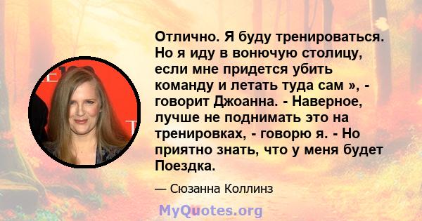 Отлично. Я буду тренироваться. Но я иду в вонючую столицу, если мне придется убить команду и летать туда сам », - говорит Джоанна. - Наверное, лучше не поднимать это на тренировках, - говорю я. - Но приятно знать, что у 