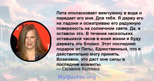 Пита ополаскивает жемчужину в воде и передает его мне. Для тебя. Я держу его на ладони и осматриваю его радужную поверхность на солнечном свете. Да, я оставлю это. В течение нескольких оставшихся часов в моей жизни я