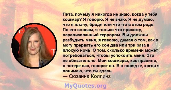 Пита, почему я никогда не знаю, когда у тебя кошмар? Я говорю. Я не знаю. Я не думаю, что я плачу, бродя или что -то в этом роде. По его словам, я только что прихожу, парализованный террором. Вы должны разбудить меня, я 