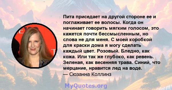 Пита приседает на другой стороне ее и поглаживает ее волосы. Когда он начинает говорить мягким голосом, это кажется почти бессмысленным, но слова не для меня. С моей коробкой для краски дома я могу сделать каждый цвет.