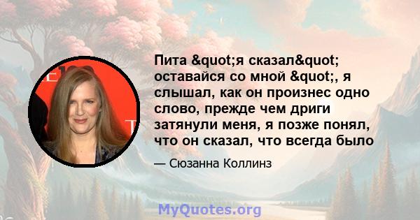 Пита "я сказал" оставайся со мной ", я слышал, как он произнес одно слово, прежде чем дриги затянули меня, я позже понял, что он сказал, что всегда было