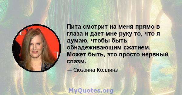 Пита смотрит на меня прямо в глаза и дает мне руку то, что я думаю, чтобы быть обнадеживающим сжатием. Может быть, это просто нервный спазм.