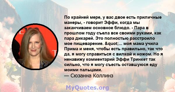 По крайней мере, у вас двое есть приличные манеры, - говорит Эффи, когда мы заканчиваем основное блюдо. - Пара в прошлом году съела все своими руками, как пара дикарей. Это полностью расстроило мое пищеварение.