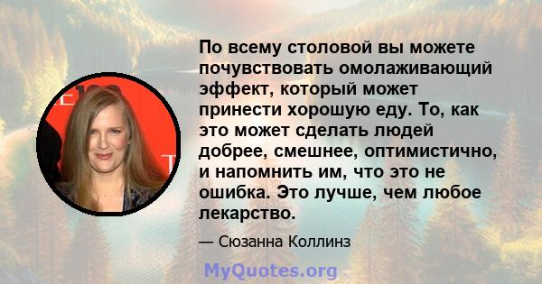 По всему столовой вы можете почувствовать омолаживающий эффект, который может принести хорошую еду. То, как это может сделать людей добрее, смешнее, оптимистично, и напомнить им, что это не ошибка. Это лучше, чем любое