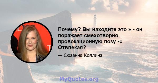 Почему? Вы находите это » - он поражает смехотворно провокационную позу -« Отвлекая?