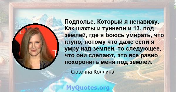 Подполье. Который я ненавижу. Как шахты и туннели и 13. под землей, где я боюсь умирать, что глупо, потому что даже если я умру над землей, то следующее, что они сделают, это все равно похоронить меня под землей.