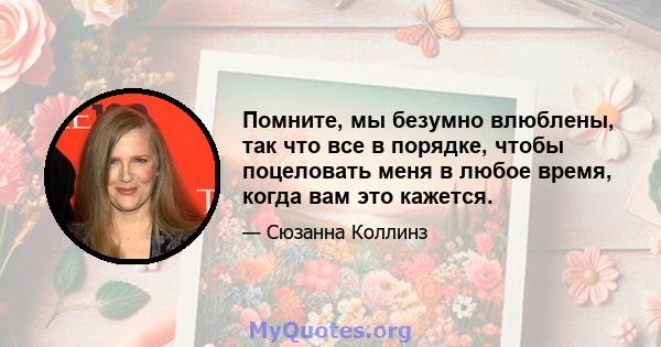 Помните, мы безумно влюблены, так что все в порядке, чтобы поцеловать меня в любое время, когда вам это кажется.