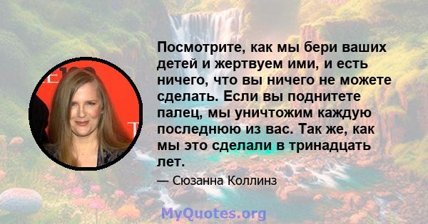 Посмотрите, как мы бери ваших детей и жертвуем ими, и есть ничего, что вы ничего не можете сделать. Если вы поднитете палец, мы уничтожим каждую последнюю из вас. Так же, как мы это сделали в тринадцать лет.