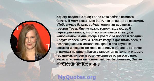 "Гвоздика!" Голос Като сейчас намного ближе. Я могу сказать по боли, что он видит ее на земле. «Тебе лучше бежать сейчас, огненная девушка», - говорит Трэш. Мне не нужно говорить дважды. Я переворачиваюсь, и