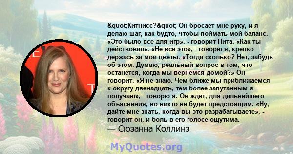 "Китнисс?" Он бросает мне руку, и я делаю шаг, как будто, чтобы поймать мой баланс. «Это было все для игр», - говорит Пита. «Как ты действовал». «Не все это», - говорю я, крепко держась за мои цветы. «Тогда