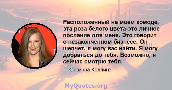 Расположенный на моем комоде, эта роза белого цвета-это личное послание для меня. Это говорит о незаконченном бизнесе. Он шепчет, я могу вас найти. Я могу добраться до тебя. Возможно, я сейчас смотрю тебя.