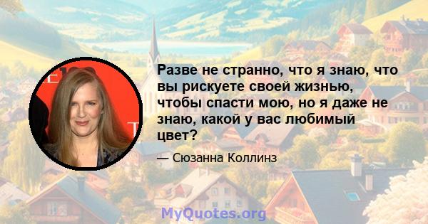 Разве не странно, что я знаю, что вы рискуете своей жизнью, чтобы спасти мою, но я даже не знаю, какой у вас любимый цвет?