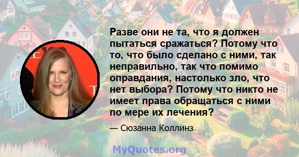 Разве они не та, что я должен пытаться сражаться? Потому что то, что было сделано с ними, так неправильно, так что помимо оправдания, настолько зло, что нет выбора? Потому что никто не имеет права обращаться с ними по