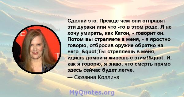 Сделай это. Прежде чем они отправят эти дураки или что -то в этом роде. Я не хочу умирать, как Катон, - говорит он. Потом вы стреляете в меня, - я яростно говорю, отбросив оружие обратно на него. "Ты стреляешь в