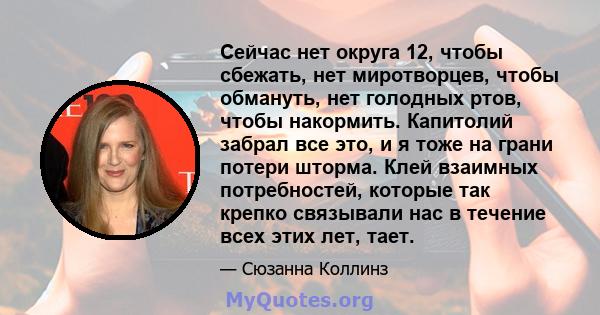 Сейчас нет округа 12, чтобы сбежать, нет миротворцев, чтобы обмануть, нет голодных ртов, чтобы накормить. Капитолий забрал все это, и я тоже на грани потери шторма. Клей взаимных потребностей, которые так крепко