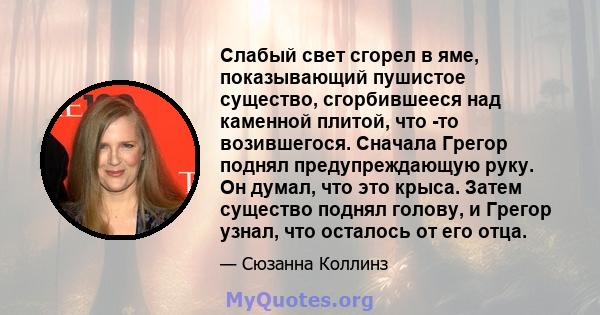 Слабый свет сгорел в яме, показывающий пушистое существо, сгорбившееся над каменной плитой, что -то возившегося. Сначала Грегор поднял предупреждающую руку. Он думал, что это крыса. Затем существо поднял голову, и