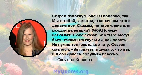 Созрел вздохнул. 'Я полагаю, так. Мы с тобой, кажется, в конечном итоге делаем все. Скажем, четыре члена для каждой делегации? 'Почему нет?' Люкс сказал. «Четыре могут быть такими же глупыми, как десять. Не