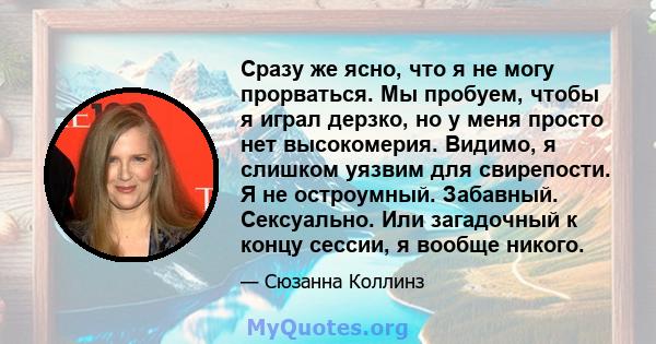 Сразу же ясно, что я не могу прорваться. Мы пробуем, чтобы я играл дерзко, но у меня просто нет высокомерия. Видимо, я слишком уязвим для свирепости. Я не остроумный. Забавный. Сексуально. Или загадочный к концу сессии, 