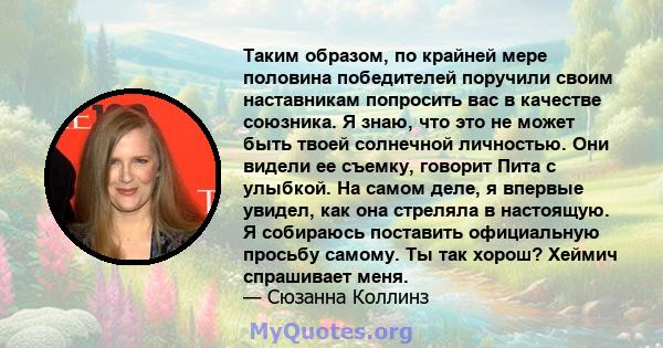 Таким образом, по крайней мере половина победителей поручили своим наставникам попросить вас в качестве союзника. Я знаю, что это не может быть твоей солнечной личностью. Они видели ее съемку, говорит Пита с улыбкой. На 