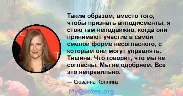 Таким образом, вместо того, чтобы признать аплодисменты, я стою там неподвижно, когда они принимают участие в самой смелой форме несогласного, с которым они могут управлять. Тишина. Что говорит, что мы не согласны. Мы