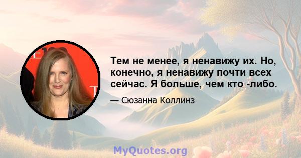 Тем не менее, я ненавижу их. Но, конечно, я ненавижу почти всех сейчас. Я больше, чем кто -либо.