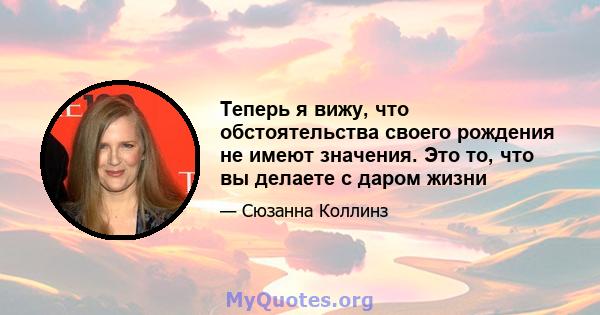 Теперь я вижу, что обстоятельства своего рождения не имеют значения. Это то, что вы делаете с даром жизни