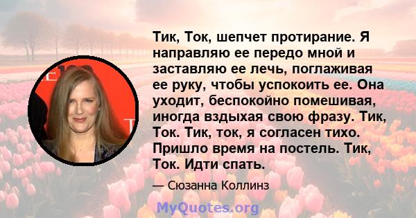 Тик, Ток, шепчет протирание. Я направляю ее передо мной и заставляю ее лечь, поглаживая ее руку, чтобы успокоить ее. Она уходит, беспокойно помешивая, иногда вздыхая свою фразу. Тик, Ток. Тик, ток, я согласен тихо.