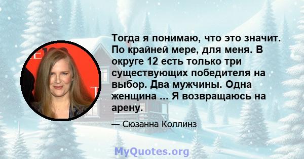 Тогда я понимаю, что это значит. По крайней мере, для меня. В округе 12 есть только три существующих победителя на выбор. Два мужчины. Одна женщина ... Я возвращаюсь на арену.