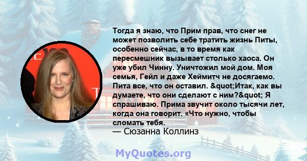 Тогда я знаю, что Прим прав, что снег не может позволить себе тратить жизнь Питы, особенно сейчас, в то время как пересмешник вызывает столько хаоса. Он уже убил Чинну. Уничтожил мой дом. Моя семья, Гейл и даже Хеймитч