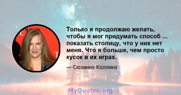 Только я продолжаю желать, чтобы я мог придумать способ ... показать столицу, что у них нет меня. Что я больше, чем просто кусок в их играх.