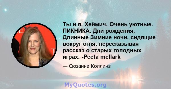 Ты и я, Хеймич. Очень уютные. ПИКНИКА, Дни рождения, Длинные Зимние ночи, сидящие вокруг огня, пересказывая рассказ о старых голодных играх. -Peeta mellark