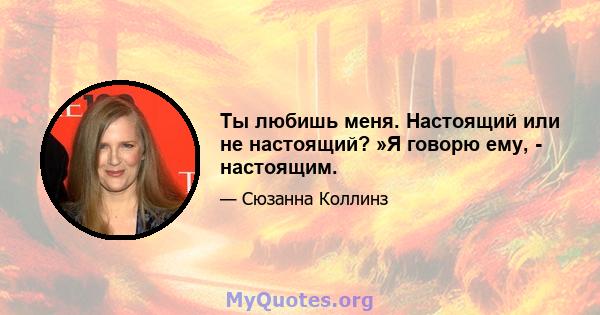 Ты любишь меня. Настоящий или не настоящий? »Я говорю ему, - настоящим.