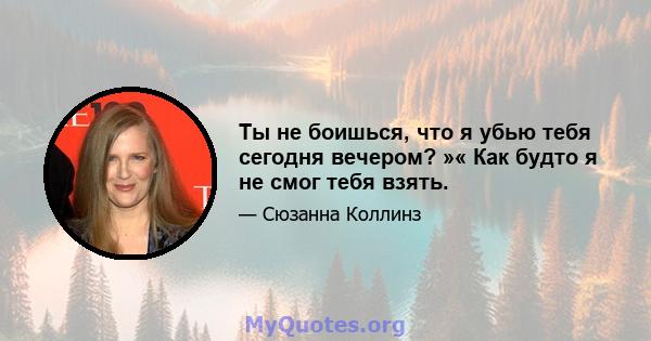 Ты не боишься, что я убью тебя сегодня вечером? »« Как будто я не смог тебя взять.