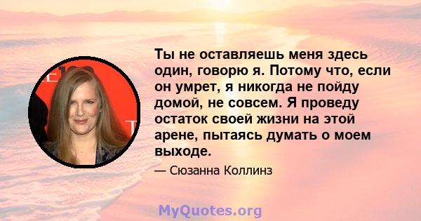 Ты не оставляешь меня здесь один, говорю я. Потому что, если он умрет, я никогда не пойду домой, не совсем. Я проведу остаток своей жизни на этой арене, пытаясь думать о моем выходе.